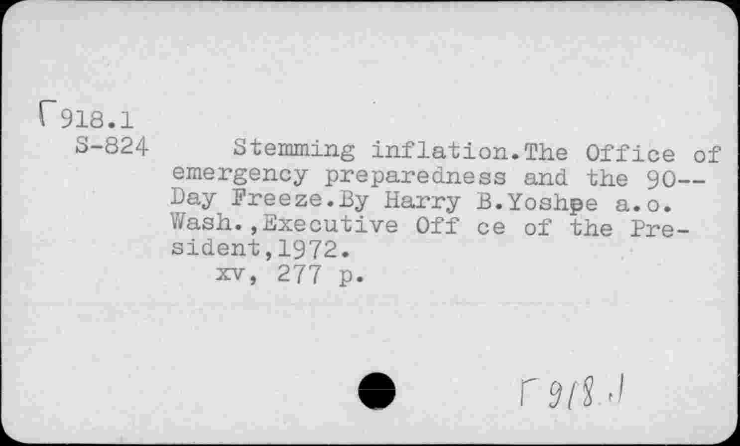 ﻿r 918.1
S-824 Stemming inflation.The Office of emergency preparedness and the 90— Day Freeze.By Harry B.Yoshpe a.o. Wash.,Executive Off ce of the President,1972.
xv, 277 p.
M/S -I